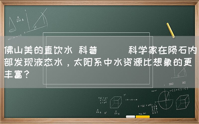 佛山美的直飲水 科普 || 科學(xué)家在隕石內(nèi)部發(fā)現(xiàn)液態(tài)水，太陽系中水資源比想象的更